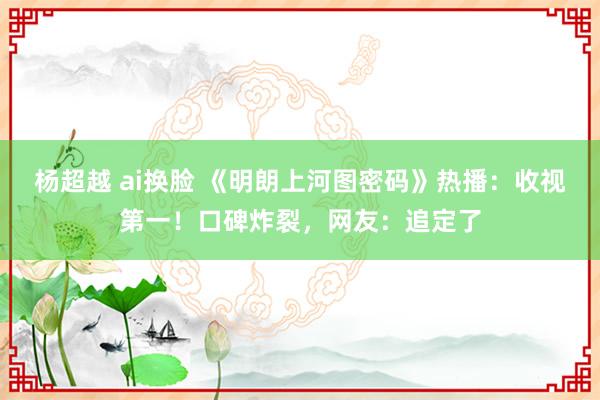 杨超越 ai换脸 《明朗上河图密码》热播：收视第一！口碑炸裂，网友：追定了