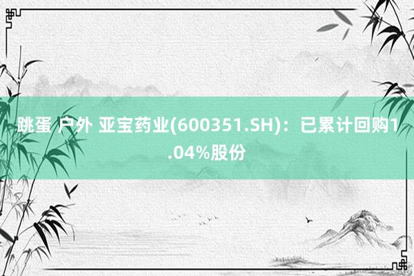 跳蛋 户外 亚宝药业(600351.SH)：已累计回购1.04%股份