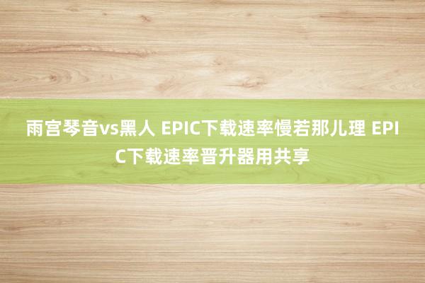 雨宫琴音vs黑人 EPIC下载速率慢若那儿理 EPIC下载速率晋升器用共享