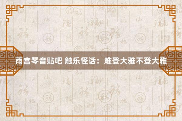 雨宫琴音贴吧 触乐怪话：难登大雅不登大雅