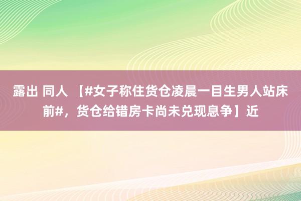 露出 同人 【#女子称住货仓凌晨一目生男人站床前#，货仓给错房卡尚未兑现息争】近
