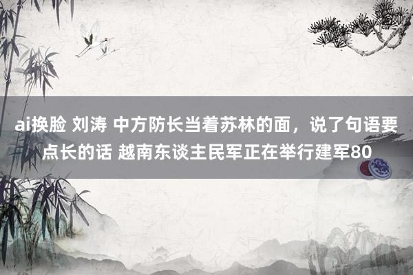 ai换脸 刘涛 中方防长当着苏林的面，说了句语要点长的话 越南东谈主民军正在举行建军80