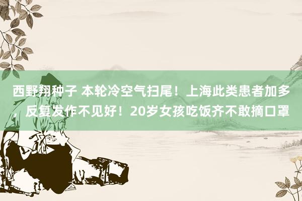 西野翔种子 本轮冷空气扫尾！上海此类患者加多，反复发作不见好！20岁女孩吃饭齐不敢摘口罩