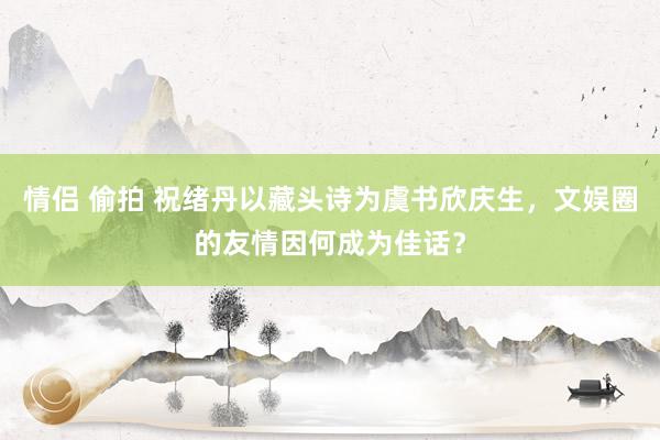 情侣 偷拍 祝绪丹以藏头诗为虞书欣庆生，文娱圈的友情因何成为佳话？