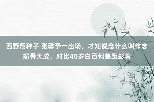 西野翔种子 张馨予一出场，才知说念什么叫作念媚骨天成，对比40岁白百何差距彰着