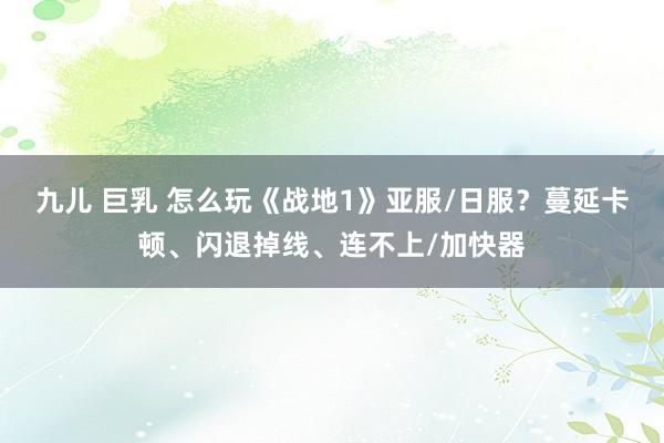 九儿 巨乳 怎么玩《战地1》亚服/日服？蔓延卡顿、闪退掉线、连不上/加快器