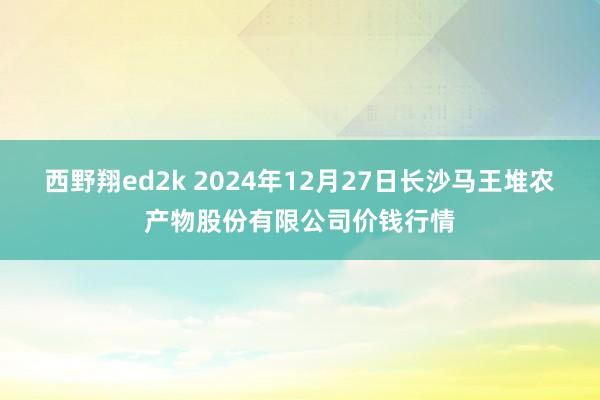 西野翔ed2k 2024年12月27日长沙马王堆农产物股份有限公司价钱行情