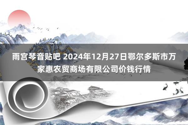 雨宫琴音贴吧 2024年12月27日鄂尔多斯市万家惠农贸商场有限公司价钱行情