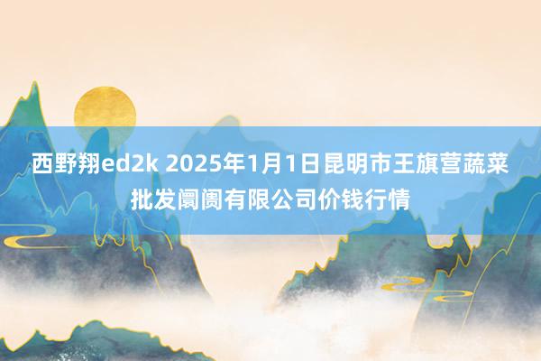 西野翔ed2k 2025年1月1日昆明市王旗营蔬菜批发阛阓有限公司价钱行情