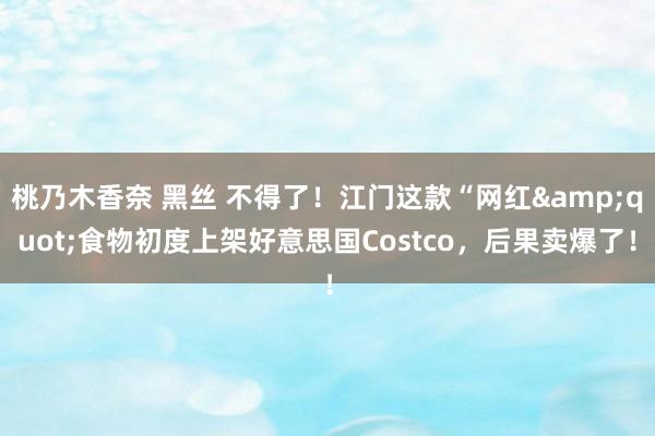 桃乃木香奈 黑丝 不得了！江门这款“网红&quot;食物初度上架好意思国Costco，后果卖爆了！