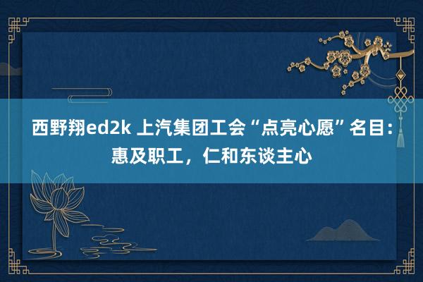 西野翔ed2k 上汽集团工会“点亮心愿”名目：惠及职工，仁和东谈主心