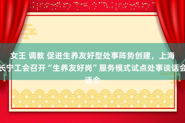 女王 调教 促进生养友好型处事阵势创建，上海长宁工会召开“生养友好岗”服务模式试点处事谈话会