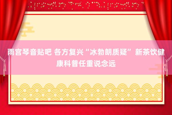 雨宫琴音贴吧 各方复兴“冰勃朗质疑” 新茶饮健康科普任重说念远