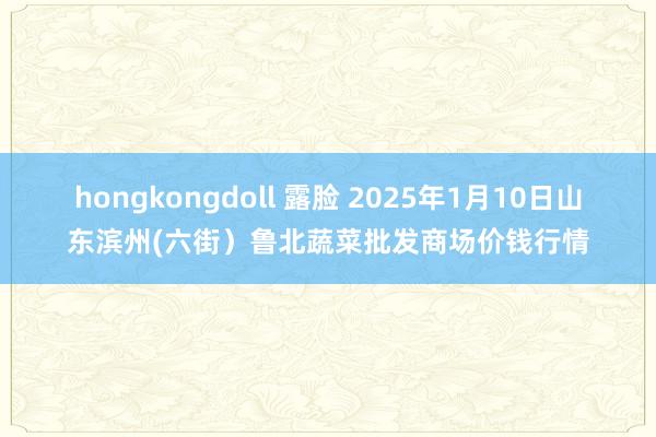 hongkongdoll 露脸 2025年1月10日山东滨州(六街)鲁北蔬菜批发商场价钱行情