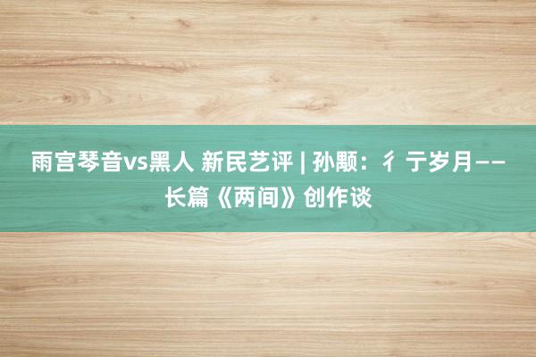 雨宫琴音vs黑人 新民艺评 | 孙颙：彳亍岁月——长篇《两间》创作谈
