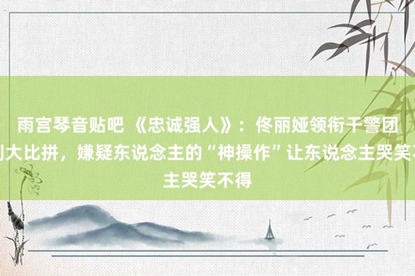 雨宫琴音贴吧 《忠诚强人》：佟丽娅领衔干警团时刻大比拼，嫌疑东说念主的“神操作”让东说念主哭笑不得