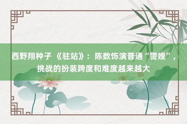 西野翔种子 《驻站》：陈数饰演普通“警嫂”，挑战的扮装跨度和难度越来越大