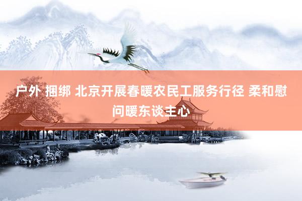 户外 捆绑 北京开展春暖农民工服务行径 柔和慰问暖东谈主心