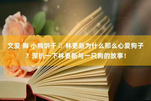 文爱 胸 小熊饼干 ​林更新为什么那么心爱狗子？深扒一下林更新与一只狗的故事！