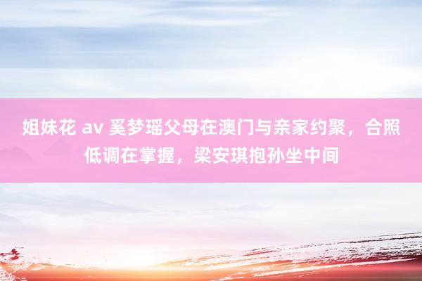 姐妹花 av 奚梦瑶父母在澳门与亲家约聚，合照低调在掌握，梁安琪抱孙坐中间