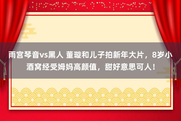 雨宫琴音vs黑人 董璇和儿子拍新年大片，8岁小酒窝经受姆妈高颜值，甜好意思可人！