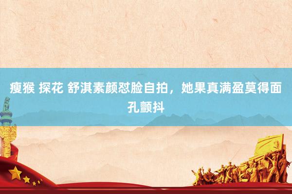 瘦猴 探花 舒淇素颜怼脸自拍，她果真满盈莫得面孔颤抖