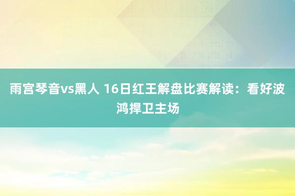雨宫琴音vs黑人 16日红王解盘比赛解读：看好波鸿捍卫主场