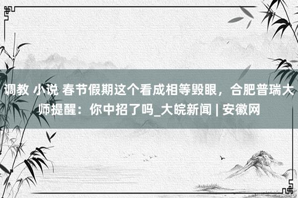 调教 小说 春节假期这个看成相等毁眼，合肥普瑞大师提醒：你中招了吗_大皖新闻 | 安徽网