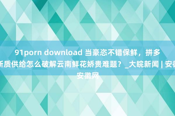 91porn download 当豪恣不错保鲜，拼多多新质供给怎么破解云南鲜花娇贵难题？_大皖新闻 | 安徽网