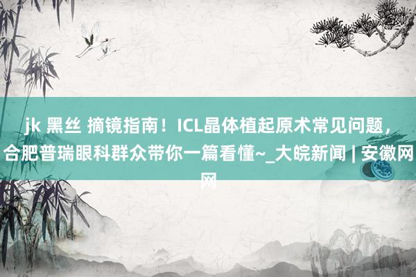 jk 黑丝 摘镜指南！ICL晶体植起原术常见问题，合肥普瑞眼科群众带你一篇看懂~_大皖新闻 | 安徽网