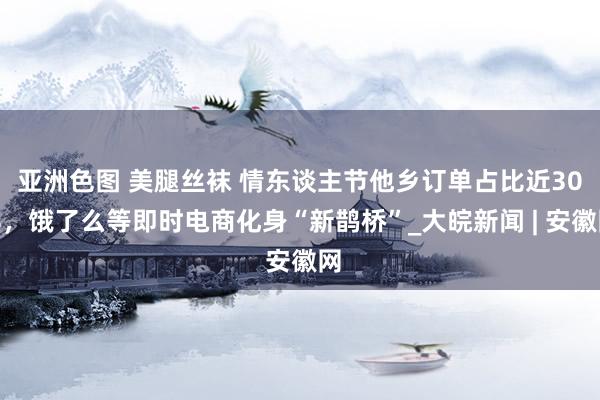 亚洲色图 美腿丝袜 情东谈主节他乡订单占比近30%，饿了么等即时电商化身“新鹊桥”_大皖新闻 | 安徽网