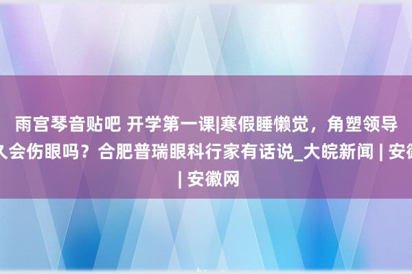 雨宫琴音贴吧 开学第一课|寒假睡懒觉，角塑领导过久会伤眼吗？合肥普瑞眼科行家有话说_大皖新闻 | 安徽网