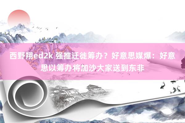 西野翔ed2k 强推迁徙筹办？好意思媒爆：好意思以筹办将加沙大家送到东非