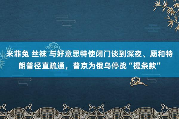 米菲兔 丝袜 与好意思特使闭门谈到深夜、愿和特朗普径直疏通，普京为俄乌停战“提条款”