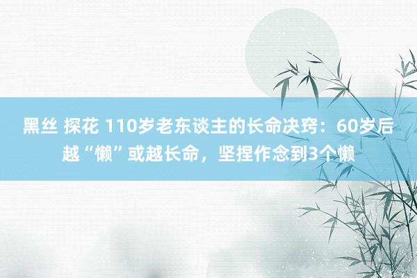 黑丝 探花 110岁老东谈主的长命决窍：60岁后越“懒”或越长命，坚捏作念到3个懒