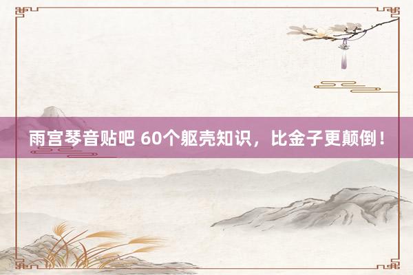 雨宫琴音贴吧 60个躯壳知识，比金子更颠倒！
