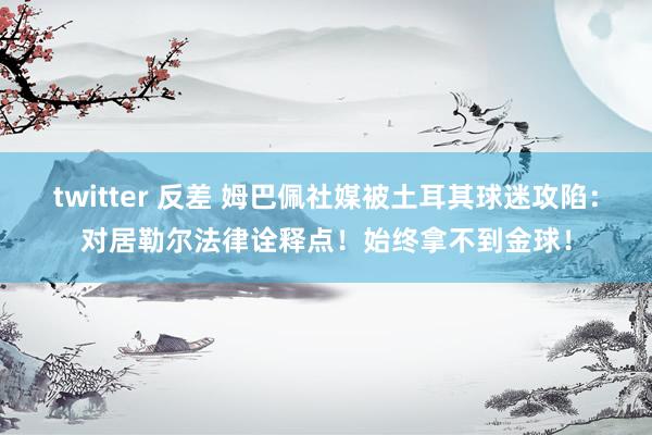 twitter 反差 姆巴佩社媒被土耳其球迷攻陷：对居勒尔法律诠释点！始终拿不到金球！