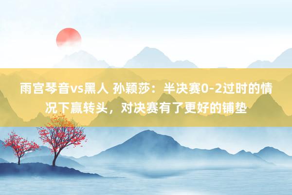 雨宫琴音vs黑人 孙颖莎：半决赛0-2过时的情况下赢转头，对决赛有了更好的铺垫