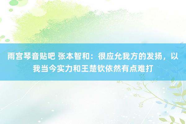 雨宫琴音贴吧 张本智和：很应允我方的发扬，以我当今实力和王楚钦依然有点难打