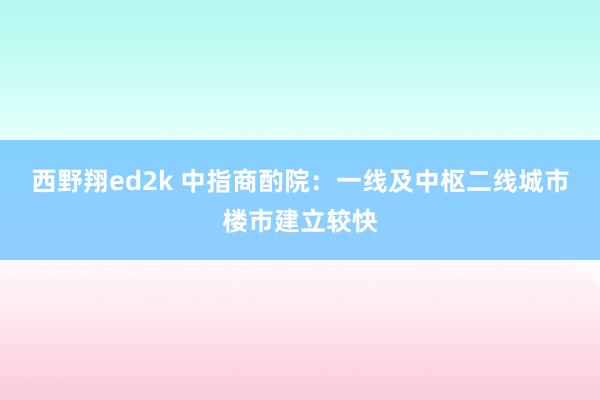 西野翔ed2k 中指商酌院：一线及中枢二线城市楼市建立较快