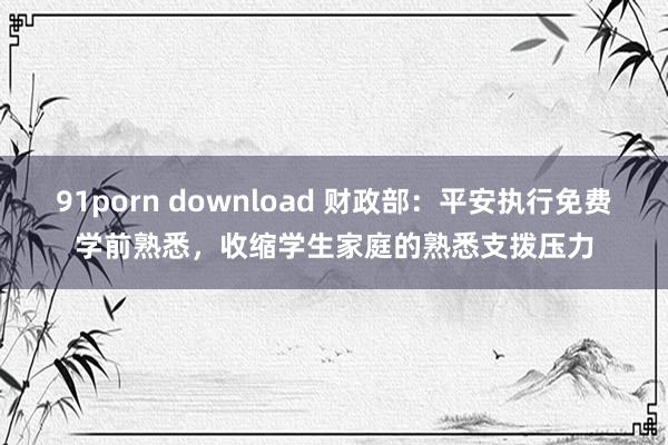 91porn download 财政部：平安执行免费学前熟悉，收缩学生家庭的熟悉支拨压力