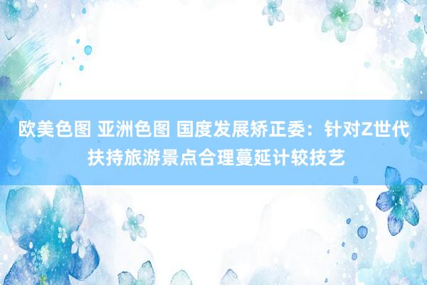 欧美色图 亚洲色图 国度发展矫正委：针对Z世代 扶持旅游景点合理蔓延计较技艺