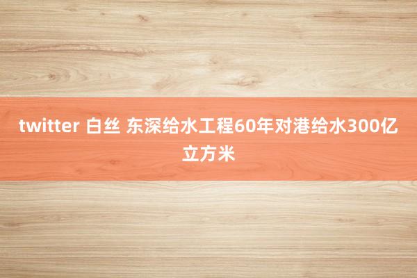 twitter 白丝 东深给水工程60年对港给水300亿立方米
