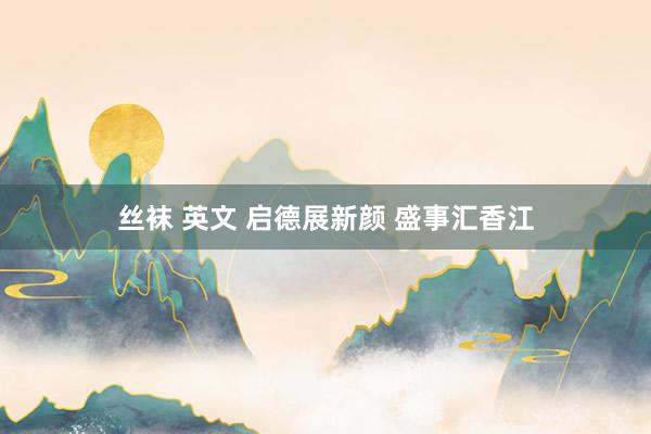 丝袜 英文 启德展新颜 盛事汇香江