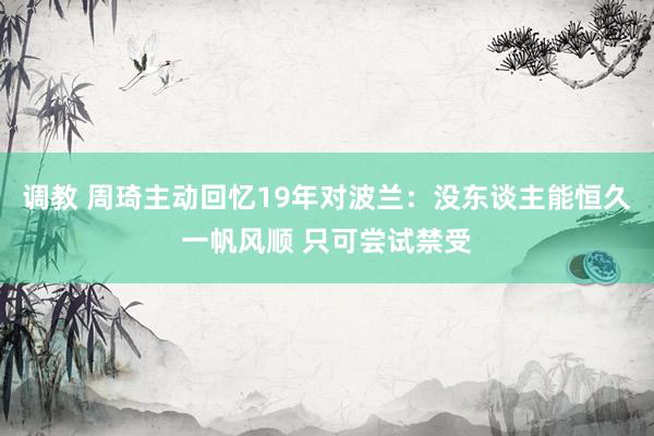 调教 周琦主动回忆19年对波兰：没东谈主能恒久一帆风顺 只可尝试禁受