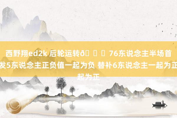 西野翔ed2k 后轮运转😅76东说念主半场首发5东说念主正负值一起为负 替补6东说念主一起为正