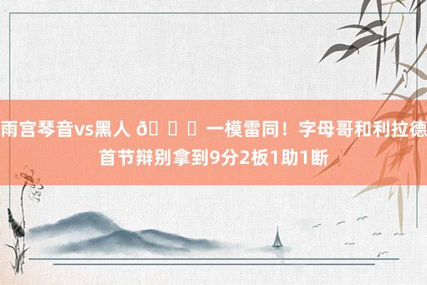 雨宫琴音vs黑人 😂一模雷同！字母哥和利拉德首节辩别拿到9分2板1助1断