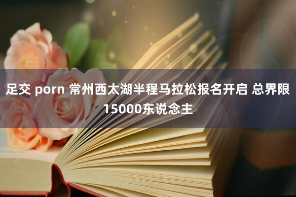 足交 porn 常州西太湖半程马拉松报名开启 总界限15000东说念主