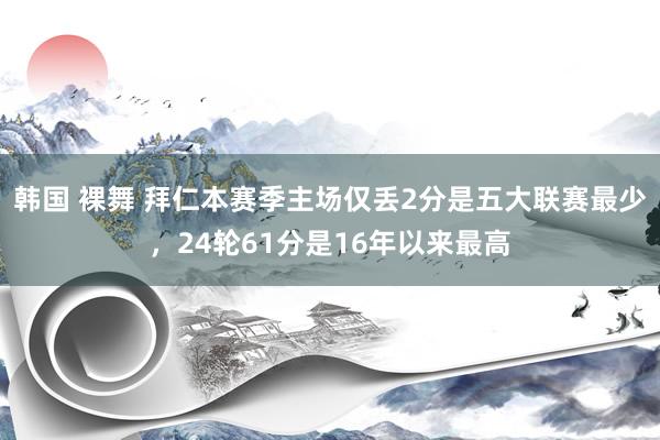 韩国 裸舞 拜仁本赛季主场仅丢2分是五大联赛最少，24轮61分是16年以来最高