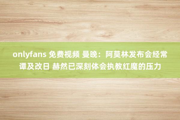onlyfans 免费视频 曼晚：阿莫林发布会经常谭及改日 赫然已深刻体会执教红魔的压力